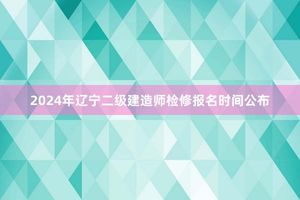 2024年辽宁二级建造师检修报名时间公布