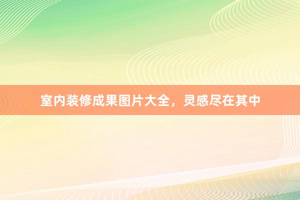 室内装修成果图片大全，灵感尽在其中