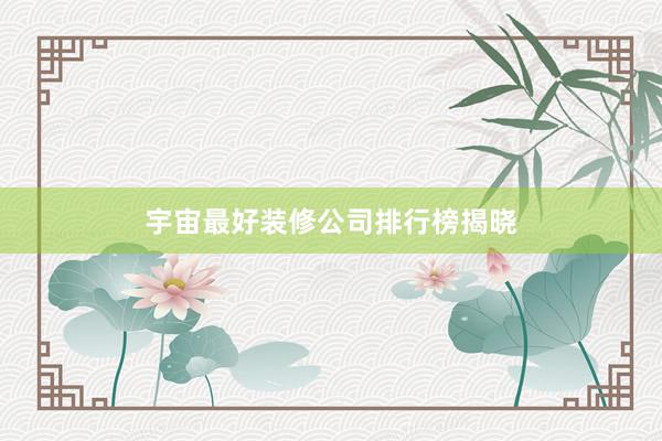 宇宙最好装修公司排行榜揭晓