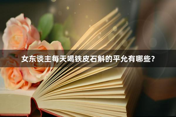 女东谈主每天喝铁皮石斛的平允有哪些？