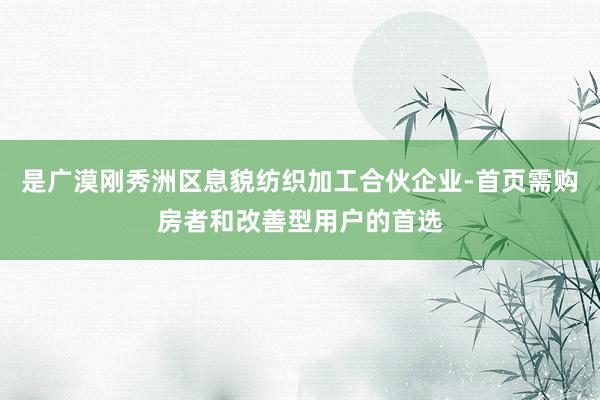 是广漠刚秀洲区息貌纺织加工合伙企业-首页需购房者和改善型用户的首选